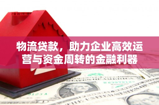 闻喜物流贷款，助力企业高效运营与资金周转的金融利器