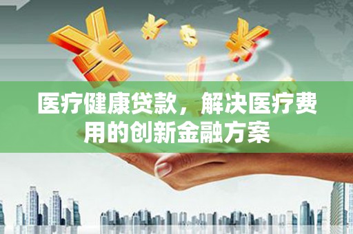 闻喜医疗健康贷款，解决医疗费用的创新金融方案