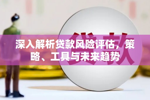 闻喜深入解析贷款风险评估，策略、工具与未来趋势