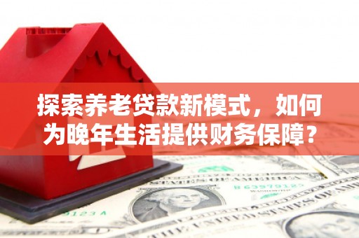 闻喜探索养老贷款新模式，如何为晚年生活提供财务保障？