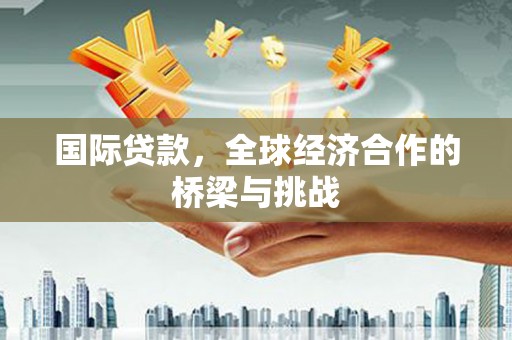 闻喜国际贷款，全球经济合作的桥梁与挑战