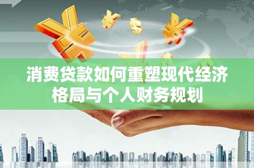 闻喜消费贷款如何重塑现代经济格局与个人财务规划