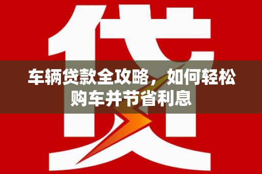 闻喜车辆贷款全攻略，如何轻松购车并节省利息