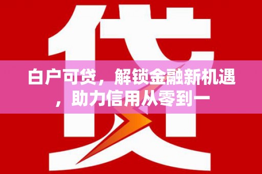 闻喜白户可贷，解锁金融新机遇，助力信用从零到一