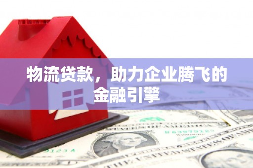 闻喜物流贷款，助力企业腾飞的金融引擎