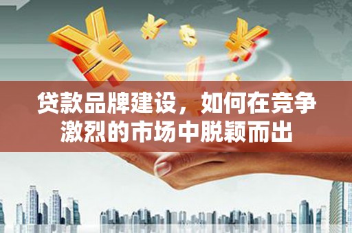 闻喜贷款品牌建设，如何在竞争激烈的市场中脱颖而出
