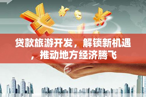 闻喜贷款旅游开发，解锁新机遇，推动地方经济腾飞