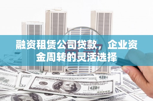 闻喜融资租赁公司贷款，企业资金周转的灵活选择