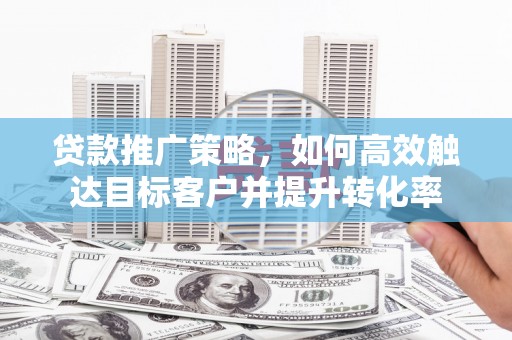 闻喜贷款推广策略，如何高效触达目标客户并提升转化率