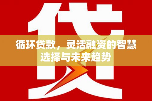 闻喜循环贷款，灵活融资的智慧选择与未来趋势