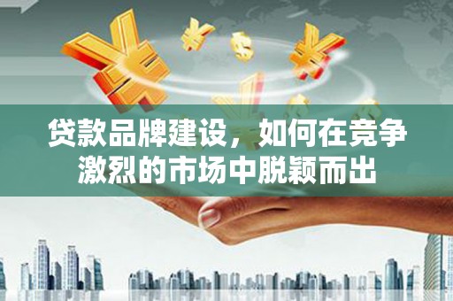 闻喜贷款品牌建设，如何在竞争激烈的市场中脱颖而出