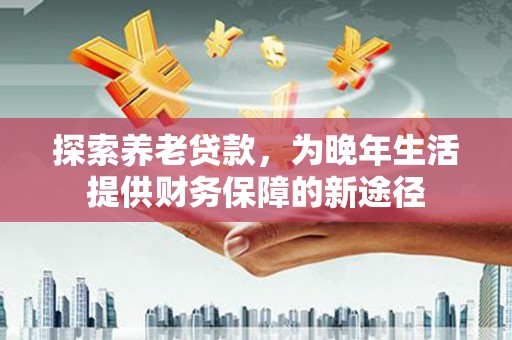 闻喜探索养老贷款，为晚年生活提供财务保障的新途径