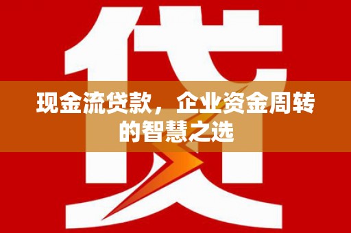 闻喜现金流贷款，企业资金周转的智慧之选