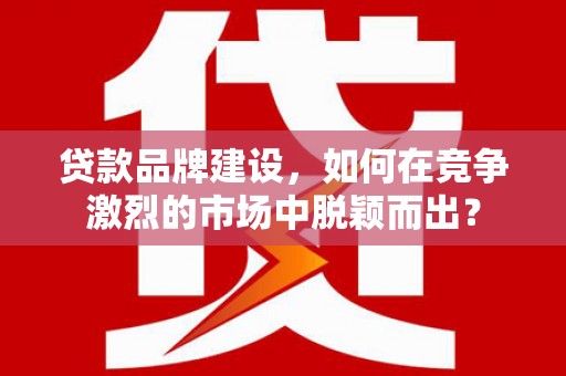 闻喜贷款品牌建设，如何在竞争激烈的市场中脱颖而出？