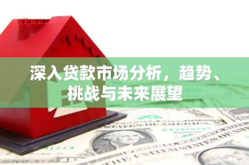 闻喜深入贷款市场分析，趋势、挑战与未来展望