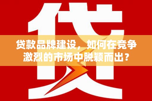 闻喜贷款品牌建设，如何在竞争激烈的市场中脱颖而出？