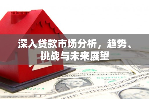 闻喜深入贷款市场分析，趋势、挑战与未来展望