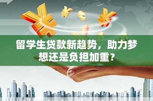 闻喜留学生贷款新趋势，助力梦想还是负担加重？