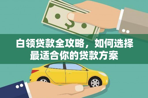 闻喜白领贷款全攻略，如何选择最适合你的贷款方案
