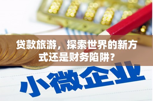 闻喜贷款旅游，探索世界的新方式还是财务陷阱？